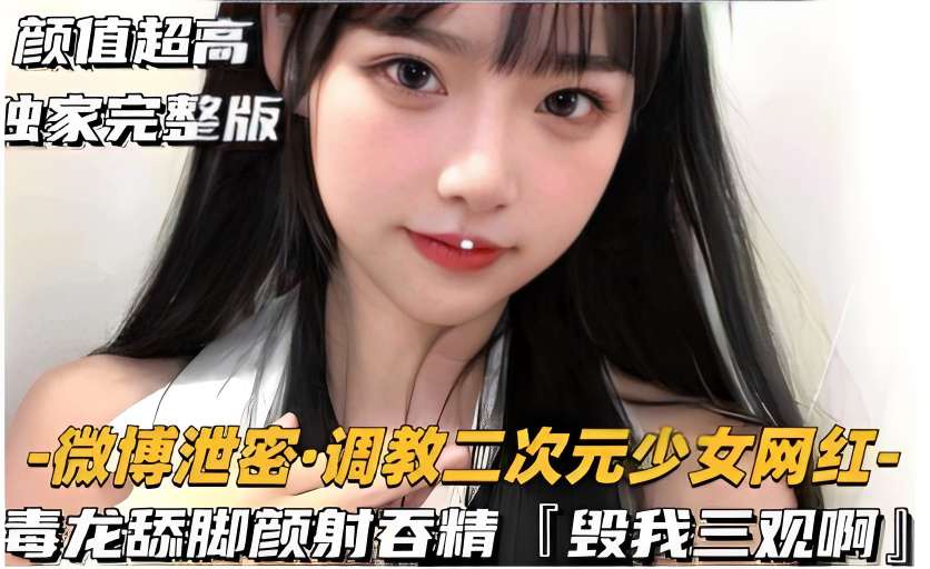 颜值超高独家完整版-微博泄密·调教二次元少女˙网红毒龙舔脚颜射吞精毁我三观啊