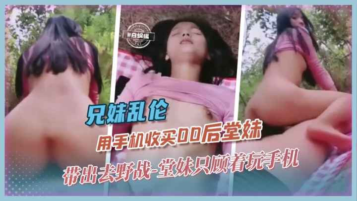兄妹乱伦-用手机收买00后堂妹 带出去野战 堂妹只顾着玩˙手机