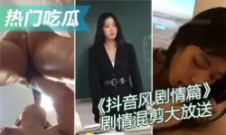 【热门吃瓜】抖音风剧情篇 精彩迷你剧情混剪大放送 强奸乱伦绿帽媚黑反差母狗 总有一款是你喜欢的国产绿帽