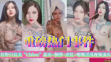全网独家 重磅热门事件 狂野白富美chloe极品尤物露出虐肛啪啪流出重口味