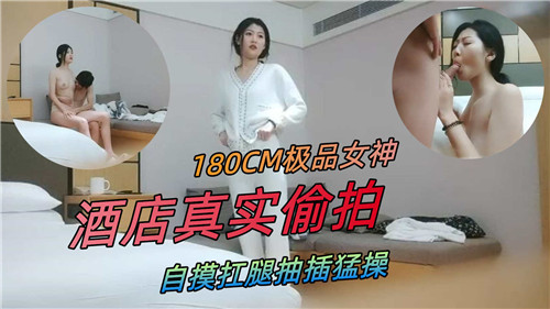 180CM极品女神，酒店真实偷拍，自摸扛腿抽插猛操国产偷拍